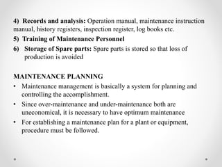 4) Records and analysis: Operation manual, maintenance instruction
manual, history registers, inspection register, log books etc.
5) Training of Maintenance Personnel
6) Storage of Spare parts: Spare parts is stored so that loss of
production is avoided
MAINTENANCE PLANNING
• Maintenance management is basically a system for planning and
controlling the accomplishment.
• Since over-maintenance and under-maintenance both are
uneconomical, it is necessary to have optimum maintenance
• For establishing a maintenance plan for a plant or equipment,
procedure must be followed.
 