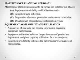 MAINTENANCE PLANNING APPROACH
Maintenance planning is required to be carried out in following phases:
(A) Equipment Availability and Utilization study.
(B) Equipment data collection.
(C) Preparation of master preventive maintenance schedules
(D) Development of maintenance information system
EQUIPMENT AVAILABILITY AND UTILISATION
• An analysis of past data can provide information regarding
equipment performance.
• Equipment utilisation indicates the performance of production
department and gives capacity utilisation for a section/plant.
• Equipment availability indicates the performance/effectiveness of
maintenance.
 