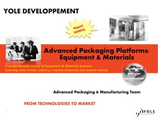 1 
YOLE DEVELOPPEMENT 
A comprehensive curvey of Equipment & Materials business, 
Covering main trends, industry / market structures and market metrics 
1 
Copyrights © Yole Développement SA. All rights reserved. 
Advanced Packaging Platforms: 
Equipment & Materials 
COLLABORATION 
INNOVATION 
NEW PERSPECTIVES 
Advanced Packaging & Manufacturing Team 
FROM TECHNOLOGIES TO MARKET 
 
