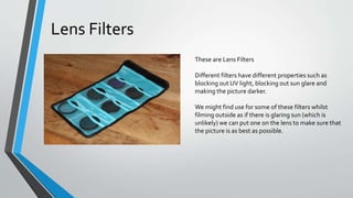 These are Lens Filters
Different filters have different properties such as
blocking out UV light, blocking out sun glare and
making the picture darker.
We might find use for some of these filters whilst
filming outside as if there is glaring sun (which is
unlikely) we can put one on the lens to make sure that
the picture is as best as possible.
Lens Filters
 