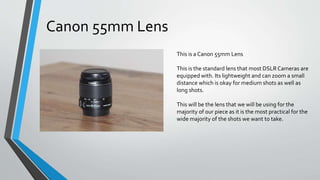This is a Canon 55mm Lens
This is the standard lens that most DSLR Cameras are
equipped with. Its lightweight and can zoom a small
distance which is okay for medium shots as well as
long shots.
This will be the lens that we will be using for the
majority of our piece as it is the most practical for the
wide majority of the shots we want to take.
Canon 55mm Lens
 
