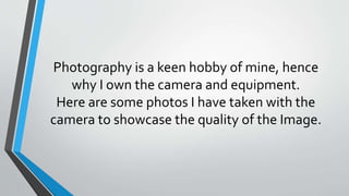 Photography is a keen hobby of mine, hence
why I own the camera and equipment.
Here are some photos I have taken with the
camera to showcase the quality of the Image.
 