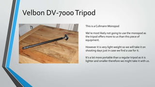 This is a Cullmann Monopod
We’re most likely not going to use the monopod as
the tripod offers more to us than this piece of
equipment.
However it is very light weight so we will take it on
shooting days just in case we find a use for it.
It’s a lot more portable than a regular tripod as it is
lighter and smaller therefore we might take it with us.
Velbon DV-7000Tripod
 