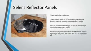 These are Reflector Panels
These panels allow us to direct and give us some
control over the lighting indoors and out doors.
We can either add extra light or we can absorb light
and make the subject darker.
Ultimately it gives us more creative freedom for the
lighting of the piece.We value this as a vital piece of
kit.
Selens Reflector Panels
 