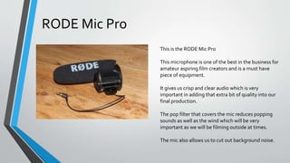 This is the RODE Mic Pro
This microphone is one of the best in the business for
amateur aspiring film creators and is a must have
piece of equipment.
It gives us crisp and clear audio which is very
important in adding that extra bit of quality into our
final production.
The pop filter that covers the mic reduces popping
sounds as well as the wind which will be very
important as we will be filming outside at times.
The mic also allows us to cut out background noise.
RODE Mic Pro
 
