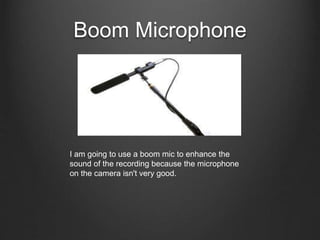 Boom Microphone
I am going to use a boom mic to enhance the
sound of the recording because the microphone
on the camera isn't very good.
 