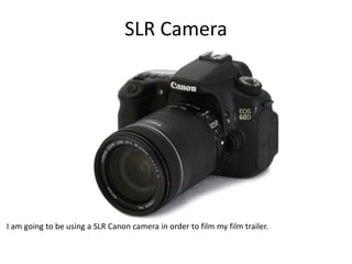 SLR Camera
I am going to be using a SLR Canon camera in order to film my film trailer.