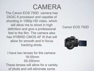 CAMERA
Canon EOS 750D
The Canon EOS 750D camera has
DIGIC 6 processor and capable of
shooting in 1080p HD video. which
will allow me to shoot in high
definition and give a professional
feel to the film. The camera also
has HYBRID CMOS AF III that will
allow for smooth and in focus
tracking shots.
I have two lenses for the camera:
18-55mm
55-250mm
These lenses will allow for a variety
of shots and will eliminate some
 