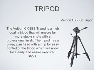 TRIPOD
Velbon CX-888 Tripod
The Velbon CX-888 Tripod is a high
quality tripod that will ensure for
more stable shots with a
professional finish. The tripod has a
3-way pan head with a grip for easy
control of the tripod which will allow
for steady and easier executed
shots.
 