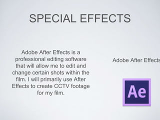 SPECIAL EFFECTS
Adobe After Effects
Adobe After Effects is a
professional editing software
that will allow me to edit and
change certain shots within the
film. I will primarily use After
Effects to create CCTV footage
for my film.
 