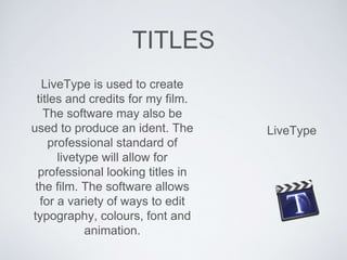TITLES
LiveType
LiveType is used to create
titles and credits for my film.
The software may also be
used to produce an ident. The
professional standard of
livetype will allow for
professional looking titles in
the film. The software allows
for a variety of ways to edit
typography, colours, font and
animation.
 