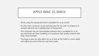 APPLE IMAC 21.5INCH
• We’re using the equipment that is available for us at school.
• It is the same computer as we used last year for our year 12 project as it
worked well and was a reliable piece of equipment.
• The computer has pre-downloaded software that is available for us to
use whenever we need, enabling us to produce high quality content with
little costs involved.
• The large screen can also allow for us to look at the trailer in micro detail
and adjust any errors that we may have made.
 