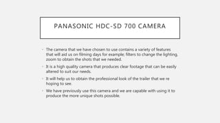 PANASONIC HDC-SD 700 CAMERA
• The camera that we have chosen to use contains a variety of features
that will aid us on filming days for example; filters to change the lighting,
zoom to obtain the shots that we needed.
• It is a high quality camera that produces clear footage that can be easily
altered to suit our needs.
• It will help us to obtain the professional look of the trailer that we re
hoping to see.
• We have previously use this camera and we are capable with using it to
produce the more unique shots possible.
 