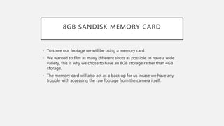 8GB SANDISK MEMORY CARD
• To store our footage we will be using a memory card.
• We wanted to film as many different shots as possible to have a wide
variety, this is why we chose to have an 8GB storage rather than 4GB
storage.
• The memory card will also act as a back up for us incase we have any
trouble with accessing the raw footage from the camera itself.
 