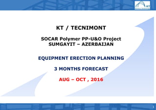 1
KT / TECNIMONT
SOCAR Polymer PP-U&O Project
SUMGAYIT – AZERBAIJAN
EQUIPMENT ERECTION PLANNING
3 MONTHS FORECAST
AUG – OCT , 2016
 