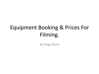 Equipment Booking & Prices For
Filming.
By Paige Ward
 