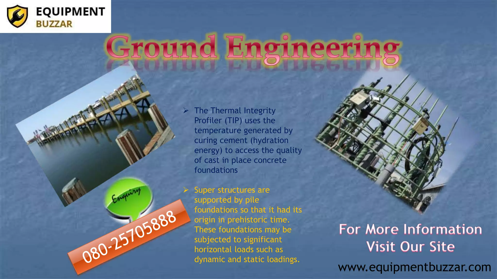 www.equipmentbuzzar.com
The Thermal Integrity
Profiler (TIP) uses the
temperature generated by
curing cement (hydration
energy) to access the quality
of cast in place concrete
foundations
Super structures are
supported by pile
foundations so that it had its
origin in prehistoric time.
These foundations may be
subjected to significant
horizontal loads such as
dynamic and static loadings.