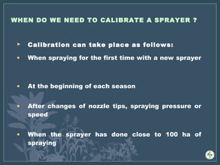 WHEN DO WE NEED TO CALIBRATE A SPRAYER ?
 Calibration can take place as follows:
• When spraying for the first time with a new sprayer
• At the beginning of each season
• After changes of nozzle tips, spraying pressure or
speed
• When the sprayer has done close to 100 ha of
spraying
 