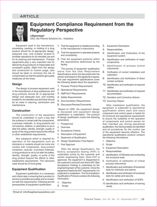 ARTICLE
                    Equipment Compliance Requirement from the
                    Regulatory Perspective
                    J.Ramniwas*
                    CEO, Sai Pharma Solutions Inc., Vadodara.


     Equipment used in the manufacture,            1. That the equipment is installed according      3. Equipment Description
processing, packing, or holding of a drug               to the manufacturer’s instructions.          4. Responsibilities
product should be of appropriate design,
                                                   2. That the equipment is operated properly        5. Identiﬁcation and Veriﬁcation of the
adequate size, and suitably located to
                                                        and consistently.                                equipment system
facilitate operations for its intended use and
for its cleaning and maintenance. Process          3. That the equipment performs within             6. Identiﬁcation and veriﬁcation of major
equipments play a very important role for               the requirements determined by the               components
delivering drug products of impeccable and              facility.
                                                                                                     7. Identification of process control
consistent quality. Right from the design              The journey of equipment qualiﬁcation             instruments
and construction to routine usage, care            starts from the User Requirement
should be taken to minimize the risk of                                                              8. Veriﬁcation of correct installation and
                                                   Speciﬁcations which are discussed with the            calibration
contamination so that the patients get quality     vendor and based on the agreement signed.
medicines all the times.                           The user requirement speciﬁcations cover          9. Identiﬁcation and Veriﬁcation of direct
                                                   the following details about the equipment:            contact surfaces
Design                                                                                               10. Identiﬁcation and veriﬁcation of required
                                                   1.   Process/ Product Requirements
                                                                                                         utilities
     The design of process equipment used
                                                   2.   Operational Requirements
                                                                                                     11. Identiﬁcation and veriﬁcation of required
in the manufacture of drug substances and
drug products should be of appropriate             3.   GMP/GLP Requirements                             documentation
design and adequate size, and suitably             4.   Safety Requirements                          12. Deviation and Corrective Actions
located for its intended use and there should
                                                   5.   Documentation Requirements                   13. Summary Report
be an ease in cleaning, sanitization and
maintenance.                                       6.   Discussion/Review/Comments                        After installation qualification, the
                                                                                                     equipment is subjected to operational
                                                    Based on URS, the equipment design
Construction                                       is discussed and equipment design
                                                                                                     qualification where each and every
                                                                                                     component and control panel is tested for
    The construction of the equipment              qualiﬁcation is undertaken. The protocol
                                                                                                     its functional and operational requirements
should be undertaken in such a way that            of design qualiﬁcation covers the following
                                                                                                     to ensure the suitability of the operation
the surfaces in contact with the components,       parameters:
                                                                                                     of components and control panels for
in-process materials, or drug products are         1. Preapproval                                    their intended use. During operational
not reactive, additive, or absorptive so as to                                                       qualiﬁcation, the training needs are identiﬁed
                                                   2. Overview
alter the safety, identity, strength, quality or                                                     and all procedures for the routine use
purity of the drug product beyond the ofﬁcial      3. Acceptance Criteria
                                                                                                     of the equipment become effective. The
or other established requirements.                 4. Description of Equipment                       operational qualiﬁcation protocol contains
                                                   5. Statement of Qualiﬁcation                      the following informations:
    Any substance which is required for
operation of the equipments such as                6. Design Qualiﬁcation Final Report               1. Objective
lubricants or coolants should not come into        7. Post Approval                                  2. Scope
contact with components, drug product                                                                3. Equipment Description
containers, closures, in-process materials,            After the design Qualification, the
                                                   factory acceptance testing (FAT) is               4. Responsibilities
or drug products so as to not alter the safety,
identity, strength, quality, or purity of the      undertaken jointly by the customer and            5. Identiﬁcation of OQ tests and conducting
drug product beyond the ofﬁcial or other           vendor engineering team. Once FAT is                 the functional tests
established requirements. The lubricants           approved, the equipment is dispatched to          6. Verification of calibration of critical
                                                   the customer’s end and over there SAT (Site          process instruments
used should be of food grade.
                                                   Acceptance Testing) is undertaken by the
                                                   engineering team of the customer. Once the        7. Identiﬁcation and veriﬁcation of functional
Equipment Qualiﬁcation                             equipment meets the SAT requirements, it is          tests for interlocks and alarms
    Equipment qualiﬁcation is a necessary          subjected to installation. The IQ (Installation   8. Identiﬁcation and veriﬁcation of functional
and critical step in ensuring that a product or    Qualiﬁcation) Protocol contains the following        tests for safety and security
service is provided accurately and is consist-     information:                                      9. Identiﬁcation and veriﬁcation of SOPs
ent with the requirements. Following are the       1. Objective
prerequisites of equipment qualiﬁcation:                                                             10. Identiﬁcation and veriﬁcation of training
                                                   2. Scope                                              needs

*Email id: info@saipharmasolutions.com


                                                                                Pharma Times - Vol. 43 - No. 10 - November 2011                29
 