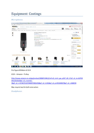 Equipment Costings
Microphones
Pro Figure 8 RibbonsE X1 R
£119 – Amazon– To Buy
http://www.amazon.co.uk/gp/product/B006FVMKJ2/ref=s9_simh_gw_p267_d0_i1?pf_rd_m=A3P5R
OKL5A1OLE&pf_rd_s=center-
5&pf_rd_r=1F3W7V2JFFMNRFYBQVZQ&pf_rd_t=101&pf_rd_p=455344027&pf_rd_i=468294
May require twoforbothvoice actors
Headphones
 