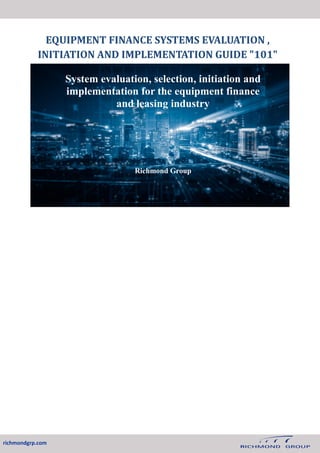 EQUIPMENT FINANCE SYSTEMS EVALUATION ,
INITIATION AND IMPLEMENTATION GUIDE "101"
System evaluation, selection, initiation and
implementation for the equipment finance
and leasing industry
Richmond Group
richmondgrp.com
 