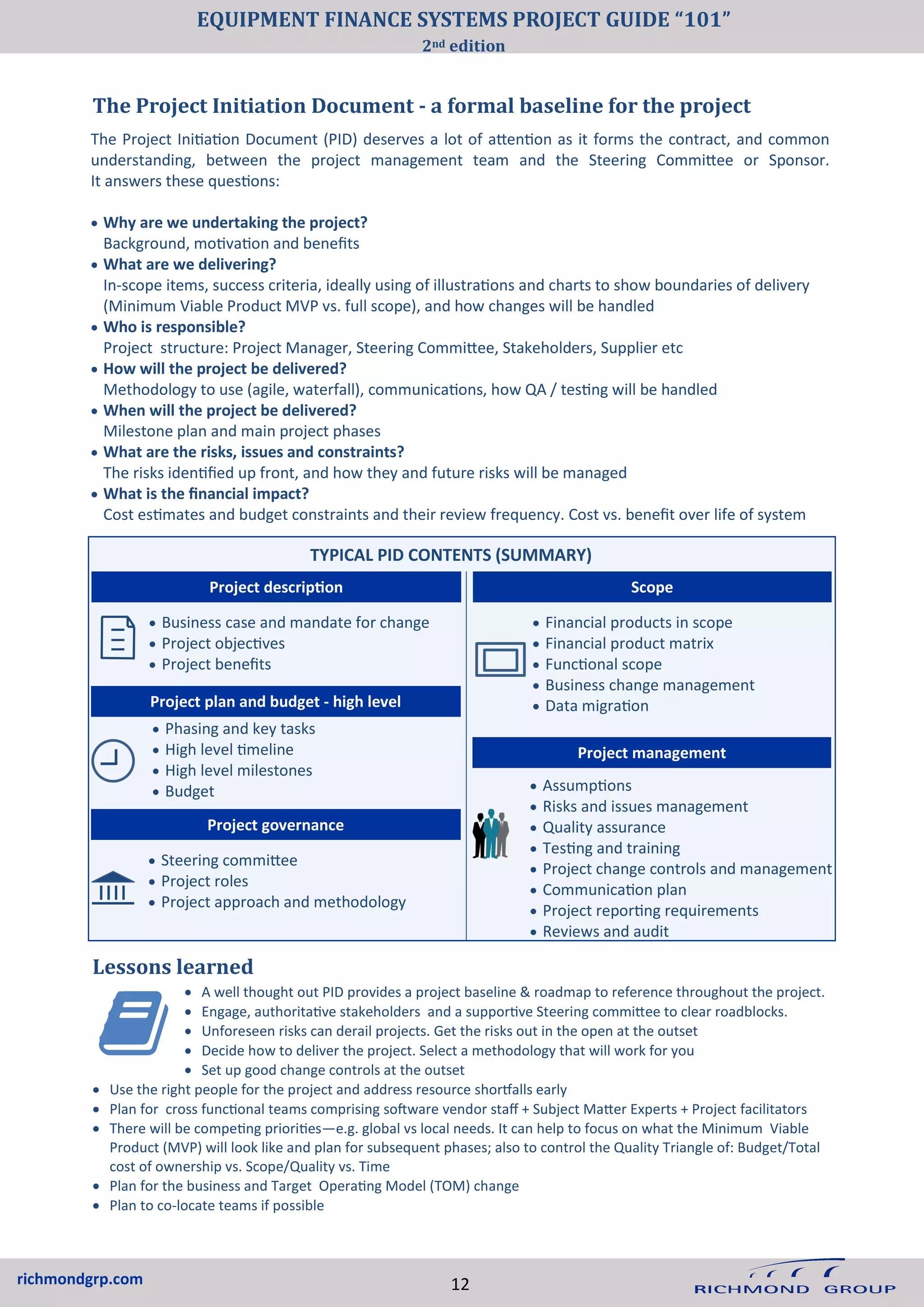 richmondgrp.com
The Project Initiation Document - a formal baseline for the project
Lessons learned
• Business case and mandate for change
• Project objectives
• Project benefits
• Financial products in scope
• Financial product matrix
• Functional scope
• Business change management
• Data migration
• Assumptions
• Risks and issues management
• Quality assurance
• Testing and training
• Project change controls and management
• Communication plan
• Project reporting requirements
• Reviews and audit
Project management
Project plan and budget - high level
• Phasing and key tasks
• High level timeline
• High level milestones
• Budget
• Steering committee
• Project roles
• Project approach and methodology
Project governance
The Project Initiation Document (PID) deserves a lot of attention as it forms the contract, and common
understanding, between the project management team and the Steering Committee or Sponsor.
It answers these questions:
• Why are we undertaking the project?
Background, motivation and benefits
• What are we delivering?
In-scope items, success criteria, ideally using of illustrations and charts to show boundaries of delivery
(Minimum Viable Product MVP vs. full scope), and how changes will be handled
• Who is responsible?
Project structure: Project Manager, Steering Committee, Stakeholders, Supplier etc
• How will the project be delivered?
Methodology to use (agile, waterfall), communications, how QA / testing will be handled
• When will the project be delivered?
Milestone plan and main project phases
• What are the risks, issues and constraints?
The risks identified up front, and how they and future risks will be managed
• What is the financial impact?
Cost estimates and budget constraints and their review frequency. Cost vs. benefit over life of system
TYPICAL PID CONTENTS (SUMMARY)
Project description Scope
• A well thought out PID provides a project baseline & roadmap to reference throughout the project.
• Engage, authoritative stakeholders and a supportive Steering committee to clear roadblocks.
• Unforeseen risks can derail projects. Get the risks out in the open at the outset
• Decide how to deliver the project. Select a methodology that will work for you
• Set up good change controls at the outset
• Use the right people for the project and address resource shortfalls early
• Plan for cross functional teams comprising software vendor staff + Subject Matter Experts + Project facilitators
• There will be competing priorities—e.g. global vs local needs. It can help to focus on what the Minimum Viable
Product (MVP) will look like and plan for subsequent phases; also to control the Quality Triangle of: Budget/Total
cost of ownership vs. Scope/Quality vs. Time
• Plan for the business and Target Operating Model (TOM) change
• Plan to co-locate teams if possible
12
EQUIPMENT FINANCE SYSTEMS PROJECT GUIDE “101”
2nd edition
 