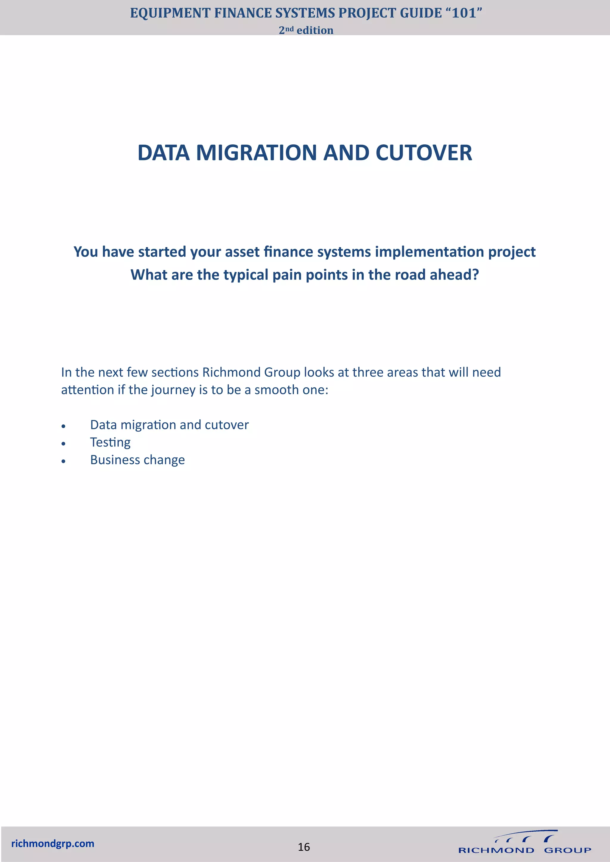 DATA MIGRATION AND CUTOVER
richmondgrp.com
You have started your asset finance systems implementation project
What are the typical pain points in the road ahead?
In the next few sections Richmond Group looks at three areas that will need
attention if the journey is to be a smooth one:
• Data migration and cutover
• Testing
• Business change
16
EQUIPMENT FINANCE SYSTEMS PROJECT GUIDE “101”
2nd edition
 