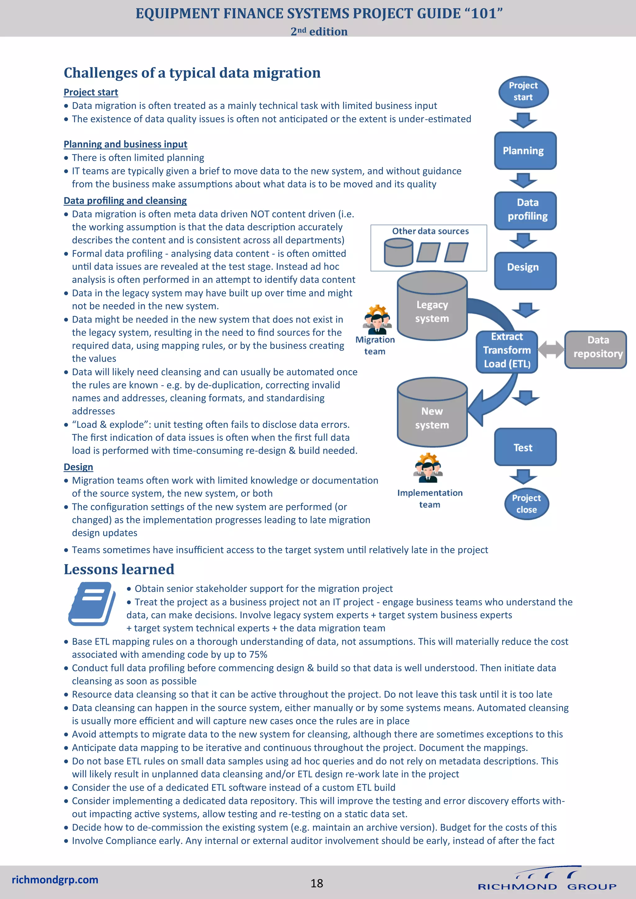 richmondgrp.com
Planning and business input
• There is often limited planning
• IT teams are typically given a brief to move data to the new system, and without guidance
from the business make assumptions about what data is to be moved and its quality
Data profiling and cleansing
• Data migration is often meta data driven NOT content driven (i.e.
the working assumption is that the data description accurately
describes the content and is consistent across all departments)
• Formal data profiling - analysing data content - is often omitted
until data issues are revealed at the test stage. Instead ad hoc
analysis is often performed in an attempt to identify data content
• Data in the legacy system may have built up over time and might
not be needed in the new system.
• Data might be needed in the new system that does not exist in
the legacy system, resulting in the need to find sources for the
required data, using mapping rules, or by the business creating
the values
• Data will likely need cleansing and can usually be automated once
the rules are known - e.g. by de-duplication, correcting invalid
names and addresses, cleaning formats, and standardising
addresses
• “Load & explode”: unit testing often fails to disclose data errors.
The first indication of data issues is often when the first full data
load is performed with time-consuming re-design & build needed.
Design
• Migration teams often work with limited knowledge or documentation
of the source system, the new system, or both
• The configuration settings of the new system are performed (or
changed) as the implementation progresses leading to late migration
design updates
Challenges of a typical data migration
Project start
• Data migration is often treated as a mainly technical task with limited business input
• The existence of data quality issues is often not anticipated or the extent is under-estimated
• Teams sometimes have insufficient access to the target system until relatively late in the project
Lessons learned
• Obtain senior stakeholder support for the migration project
• Treat the project as a business project not an IT project - engage business teams who understand the
data, can make decisions. Involve legacy system experts + target system business experts
+ target system technical experts + the data migration team
• Base ETL mapping rules on a thorough understanding of data, not assumptions. This will materially reduce the cost
associated with amending code by up to 75%
• Conduct full data profiling before commencing design & build so that data is well understood. Then initiate data
cleansing as soon as possible
• Resource data cleansing so that it can be active throughout the project. Do not leave this task until it is too late
• Data cleansing can happen in the source system, either manually or by some systems means. Automated cleansing
is usually more efficient and will capture new cases once the rules are in place
• Avoid attempts to migrate data to the new system for cleansing, although there are sometimes exceptions to this
• Anticipate data mapping to be iterative and continuous throughout the project. Document the mappings.
• Do not base ETL rules on small data samples using ad hoc queries and do not rely on metadata descriptions. This
will likely result in unplanned data cleansing and/or ETL design re-work late in the project
• Consider the use of a dedicated ETL software instead of a custom ETL build
• Consider implementing a dedicated data repository. This will improve the testing and error discovery efforts with-
out impacting active systems, allow testing and re-testing on a static data set.
• Decide how to de-commission the existing system (e.g. maintain an archive version). Budget for the costs of this
• Involve Compliance early. Any internal or external auditor involvement should be early, instead of after the fact
18
EQUIPMENT FINANCE SYSTEMS PROJECT GUIDE “101”
2nd edition
 