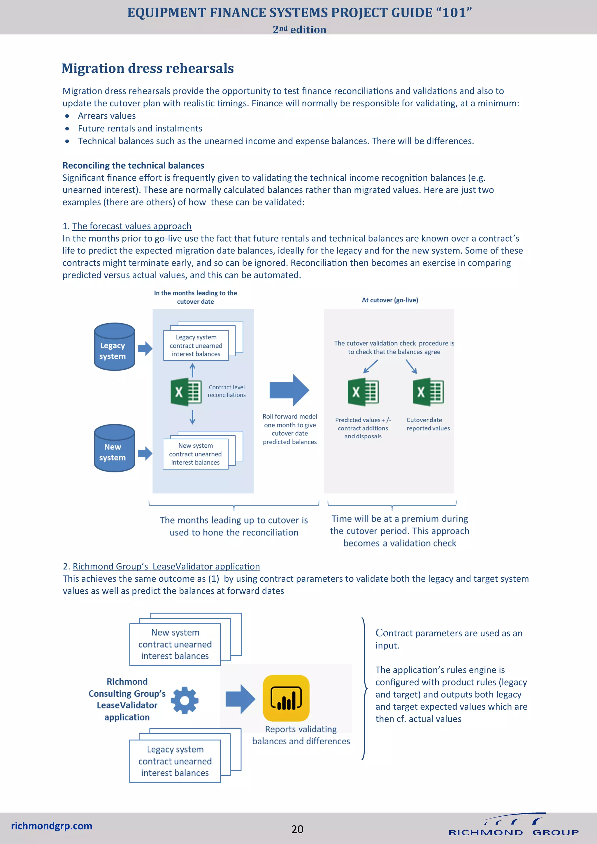 richmondgrp.com 20
Migration dress rehearsals provide the opportunity to test finance reconciliations and validations and also to
update the cutover plan with realistic timings. Finance will normally be responsible for validating, at a minimum:
• Arrears values
• Future rentals and instalments
• Technical balances such as the unearned income and expense balances. There will be differences.
Reconciling the technical balances
Significant finance effort is frequently given to validating the technical income recognition balances (e.g.
unearned interest). These are normally calculated balances rather than migrated values. Here are just two
examples (there are others) of how these can be validated:
1. The forecast values approach
In the months prior to go-live use the fact that future rentals and technical balances are known over a contract’s
life to predict the expected migration date balances, ideally for the legacy and for the new system. Some of these
contracts might terminate early, and so can be ignored. Reconciliation then becomes an exercise in comparing
predicted versus actual values, and this can be automated.
Migration dress rehearsals
2. Richmond Group’s LeaseValidator application
This achieves the same outcome as (1) by using contract parameters to validate both the legacy and target system
values as well as predict the balances at forward dates
Contract parameters are used as an
input.
The application’s rules engine is
configured with product rules (legacy
and target) and outputs both legacy
and target expected values which are
then cf. actual values
EQUIPMENT FINANCE SYSTEMS PROJECT GUIDE “101”
2nd edition
 