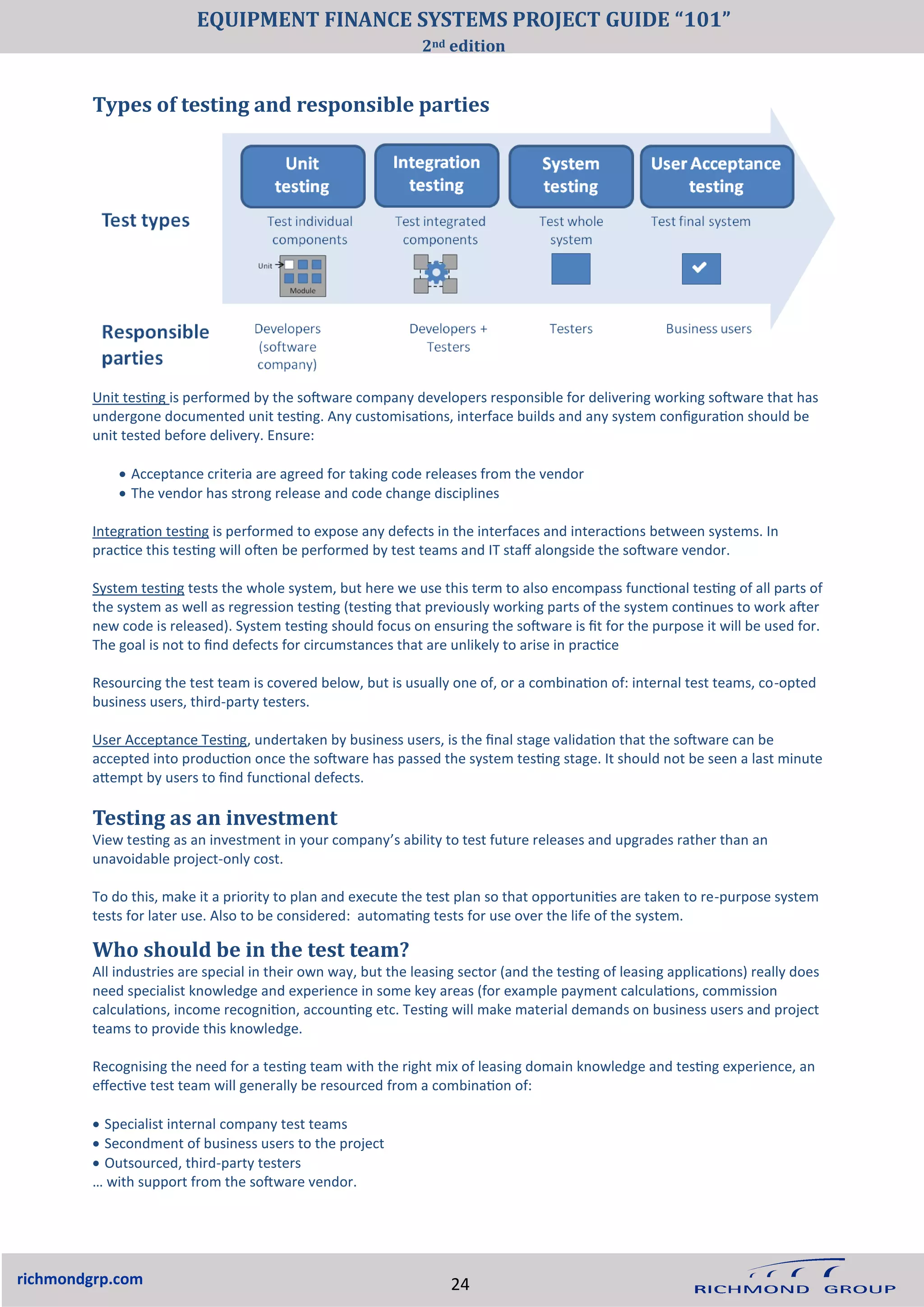 richmondgrp.com
Types of testing and responsible parties
Testing as an investment
View testing as an investment in your company’s ability to test future releases and upgrades rather than an
unavoidable project-only cost.
To do this, make it a priority to plan and execute the test plan so that opportunities are taken to re-purpose system
tests for later use. Also to be considered: automating tests for use over the life of the system.
Unit testing is performed by the software company developers responsible for delivering working software that has
undergone documented unit testing. Any customisations, interface builds and any system configuration should be
unit tested before delivery. Ensure:
• Acceptance criteria are agreed for taking code releases from the vendor
• The vendor has strong release and code change disciplines
Integration testing is performed to expose any defects in the interfaces and interactions between systems. In
practice this testing will often be performed by test teams and IT staff alongside the software vendor.
System testing tests the whole system, but here we use this term to also encompass functional testing of all parts of
the system as well as regression testing (testing that previously working parts of the system continues to work after
new code is released). System testing should focus on ensuring the software is fit for the purpose it will be used for.
The goal is not to find defects for circumstances that are unlikely to arise in practice
Resourcing the test team is covered below, but is usually one of, or a combination of: internal test teams, co-opted
business users, third-party testers.
User Acceptance Testing, undertaken by business users, is the final stage validation that the software can be
accepted into production once the software has passed the system testing stage. It should not be seen a last minute
attempt by users to find functional defects.
Who should be in the test team?
All industries are special in their own way, but the leasing sector (and the testing of leasing applications) really does
need specialist knowledge and experience in some key areas (for example payment calculations, commission
calculations, income recognition, accounting etc. Testing will make material demands on business users and project
teams to provide this knowledge.
Recognising the need for a testing team with the right mix of leasing domain knowledge and testing experience, an
effective test team will generally be resourced from a combination of:
• Specialist internal company test teams
• Secondment of business users to the project
• Outsourced, third-party testers
… with support from the software vendor.
24
EQUIPMENT FINANCE SYSTEMS PROJECT GUIDE “101”
2nd edition
 