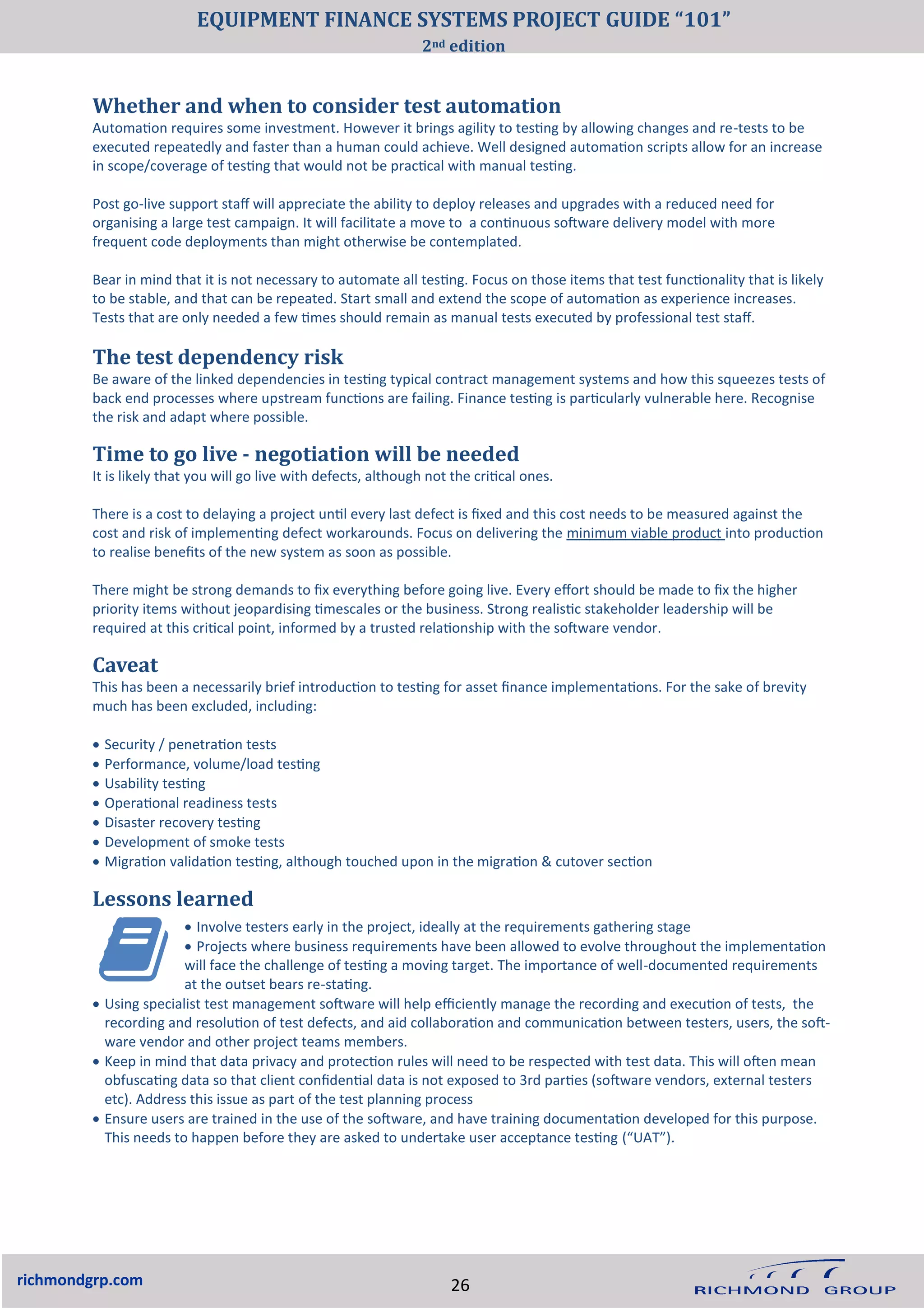 • Involve testers early in the project, ideally at the requirements gathering stage
• Projects where business requirements have been allowed to evolve throughout the implementation
will face the challenge of testing a moving target. The importance of well-documented requirements
at the outset bears re-stating.
• Using specialist test management software will help efficiently manage the recording and execution of tests, the
recording and resolution of test defects, and aid collaboration and communication between testers, users, the soft-
ware vendor and other project teams members.
• Keep in mind that data privacy and protection rules will need to be respected with test data. This will often mean
obfuscating data so that client confidential data is not exposed to 3rd parties (software vendors, external testers
etc). Address this issue as part of the test planning process
• Ensure users are trained in the use of the software, and have training documentation developed for this purpose.
This needs to happen before they are asked to undertake user acceptance testing (“UAT”).
richmondgrp.com
The test dependency risk
Be aware of the linked dependencies in testing typical contract management systems and how this squeezes tests of
back end processes where upstream functions are failing. Finance testing is particularly vulnerable here. Recognise
the risk and adapt where possible.
Time to go live - negotiation will be needed
It is likely that you will go live with defects, although not the critical ones.
There is a cost to delaying a project until every last defect is fixed and this cost needs to be measured against the
cost and risk of implementing defect workarounds. Focus on delivering the minimum viable product into production
to realise benefits of the new system as soon as possible.
There might be strong demands to fix everything before going live. Every effort should be made to fix the higher
priority items without jeopardising timescales or the business. Strong realistic stakeholder leadership will be
required at this critical point, informed by a trusted relationship with the software vendor.
Caveat
This has been a necessarily brief introduction to testing for asset finance implementations. For the sake of brevity
much has been excluded, including:
• Security / penetration tests
• Performance, volume/load testing
• Usability testing
• Operational readiness tests
• Disaster recovery testing
• Development of smoke tests
• Migration validation testing, although touched upon in the migration & cutover section
Lessons learned
Whether and when to consider test automation
Automation requires some investment. However it brings agility to testing by allowing changes and re-tests to be
executed repeatedly and faster than a human could achieve. Well designed automation scripts allow for an increase
in scope/coverage of testing that would not be practical with manual testing.
Post go-live support staff will appreciate the ability to deploy releases and upgrades with a reduced need for
organising a large test campaign. It will facilitate a move to a continuous software delivery model with more
frequent code deployments than might otherwise be contemplated.
Bear in mind that it is not necessary to automate all testing. Focus on those items that test functionality that is likely
to be stable, and that can be repeated. Start small and extend the scope of automation as experience increases.
Tests that are only needed a few times should remain as manual tests executed by professional test staff.
26
EQUIPMENT FINANCE SYSTEMS PROJECT GUIDE “101”
2nd edition
 