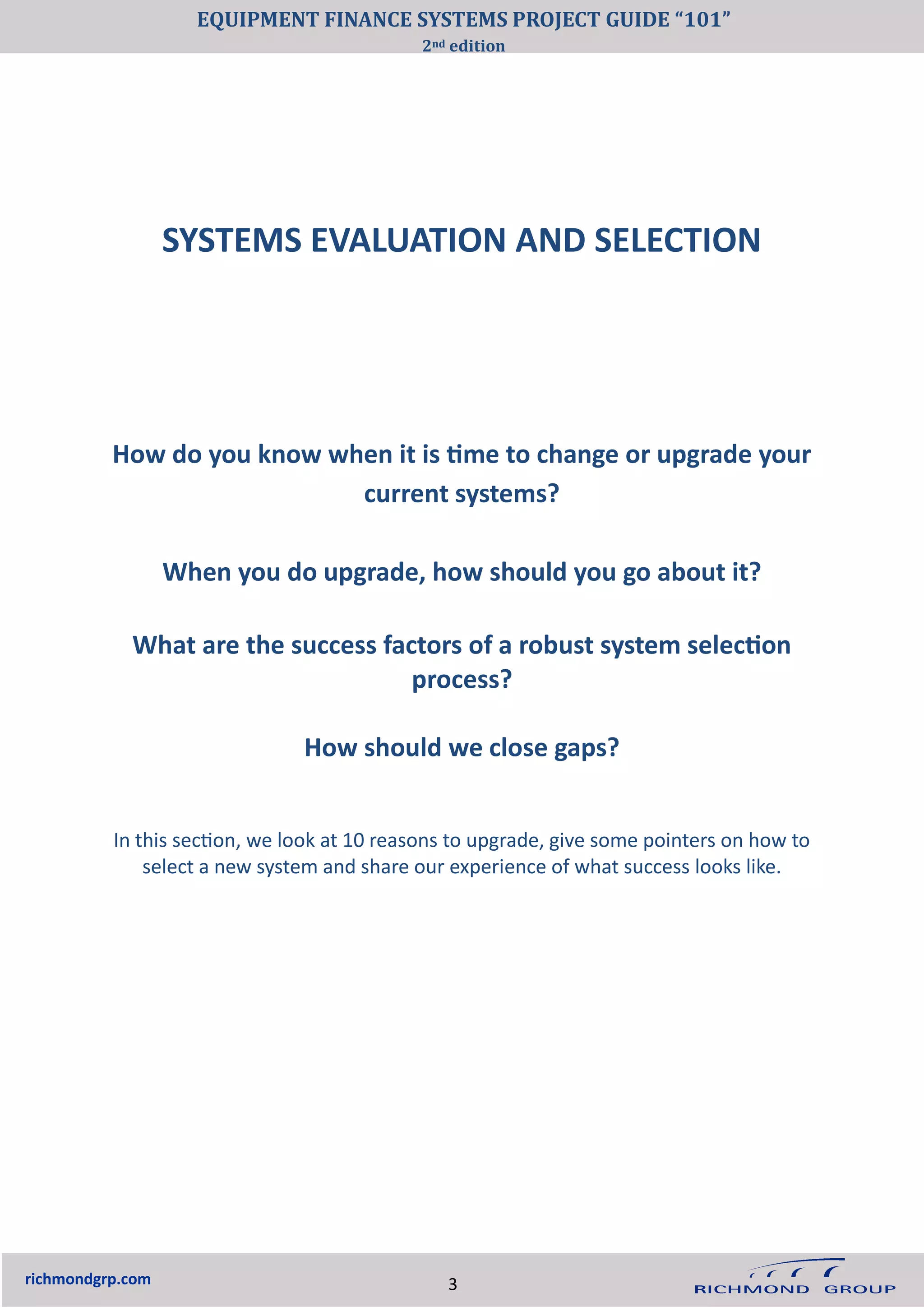 SYSTEMS EVALUATION AND SELECTION
richmondgrp.com
How do you know when it is time to change or upgrade your
current systems?
When you do upgrade, how should you go about it?
What are the success factors of a robust system selection
process?
How should we close gaps?
In this section, we look at 10 reasons to upgrade, give some pointers on how to
select a new system and share our experience of what success looks like.
3
EQUIPMENT FINANCE SYSTEMS PROJECT GUIDE “101”
2nd edition
 