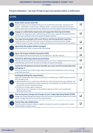 Project initiation - our top 10 tips to get your project off to a solid start
richmondgrp.com
10 TIPS
Know what success looks like
Keep the reasons you are implementing your new system front and centre. Everyone on the
project - stakeholders, project teams, software vendor - should know what you are trying to
achieve. Know what success will look like. Obtain buy-in from the people involved and impacted
❑
Engage an authoritative Sponsor(s) and supportive Steering Committee
Things will not always go to plan. Having strong sponsors and a supportive Steering Committee
will help clear roadblocks and see the project through to delivery
❑
Use experienced people with asset finance and leasing domain expertise
Implementations rarely fail solely due to lack of software or technical expertise. Engage
competent project managers, analysts, leaders and staff with asset finance business experience ❑
Agree how the project will be managed
Work methodically. Select an appropriate methodology ❑
Agree the Project Initiation Document (PID)
Time doing this will be time well spent. Do not make this a “tick box” exercise ❑
Commit to delivering robust documentation
Well documented requirements, if executed properly, are a force multiplier that will aid mutual
understanding, and can form the basis for testing, training and user guides.
❑
Clarify the link between business benefits you want and the functionality that
will deliver it
If this is not clear at the initiation stage, make a commitment to establish this early on during
project delivery phase
❑
Avoid gold-plating the requirements
Agree the functionalities that represent the Minimum Viable Product (“MVP”) that you can live
with. Recognize that:
• Delivering MVP early is usually more valuable, less risky and simpler than over-reaching, and
then having to accept delays to deliver everything in one big bang. Use the 80:20 rule to move
functionality to future iterations/releases.
• Priorities can change, agility is expected
By the time go-live is imminent, a new initiative might arise that is more valuable than
delivering that last 20%
❑
Plan for business change and changes to your Target Operating Model (TOM)
Engage the Change Management leaders early and work with stakeholders address the business
process changes that will result from the implementation
❑
Partnership and collaboration
From the outset value your software suppliers and advisors as partners, ideally with a vested
mutual benefit in project success
❑
1
2
3
4
5
6
7
8
9
10
11
EQUIPMENT FINANCE SYSTEMS PROJECT GUIDE “101”
2nd edition
 