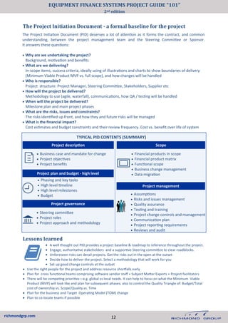 richmondgrp.com
The Project Initiation Document - a formal baseline for the project
Lessons learned
• Business case and mandate for change
• Project objectives
• Project benefits
• Financial products in scope
• Financial product matrix
• Functional scope
• Business change management
• Data migration
• Assumptions
• Risks and issues management
• Quality assurance
• Testing and training
• Project change controls and management
• Communication plan
• Project reporting requirements
• Reviews and audit
Project management
Project plan and budget - high level
• Phasing and key tasks
• High level timeline
• High level milestones
• Budget
• Steering committee
• Project roles
• Project approach and methodology
Project governance
The Project Initiation Document (PID) deserves a lot of attention as it forms the contract, and common
understanding, between the project management team and the Steering Committee or Sponsor.
It answers these questions:
• Why are we undertaking the project?
Background, motivation and benefits
• What are we delivering?
In-scope items, success criteria, ideally using of illustrations and charts to show boundaries of delivery
(Minimum Viable Product MVP vs. full scope), and how changes will be handled
• Who is responsible?
Project structure: Project Manager, Steering Committee, Stakeholders, Supplier etc
• How will the project be delivered?
Methodology to use (agile, waterfall), communications, how QA / testing will be handled
• When will the project be delivered?
Milestone plan and main project phases
• What are the risks, issues and constraints?
The risks identified up front, and how they and future risks will be managed
• What is the financial impact?
Cost estimates and budget constraints and their review frequency. Cost vs. benefit over life of system
TYPICAL PID CONTENTS (SUMMARY)
Project description Scope
• A well thought out PID provides a project baseline & roadmap to reference throughout the project.
• Engage, authoritative stakeholders and a supportive Steering committee to clear roadblocks.
• Unforeseen risks can derail projects. Get the risks out in the open at the outset
• Decide how to deliver the project. Select a methodology that will work for you
• Set up good change controls at the outset
• Use the right people for the project and address resource shortfalls early
• Plan for cross functional teams comprising software vendor staff + Subject Matter Experts + Project facilitators
• There will be competing priorities—e.g. global vs local needs. It can help to focus on what the Minimum Viable
Product (MVP) will look like and plan for subsequent phases; also to control the Quality Triangle of: Budget/Total
cost of ownership vs. Scope/Quality vs. Time
• Plan for the business and Target Operating Model (TOM) change
• Plan to co-locate teams if possible
12
EQUIPMENT FINANCE SYSTEMS PROJECT GUIDE “101”
2nd edition
 
