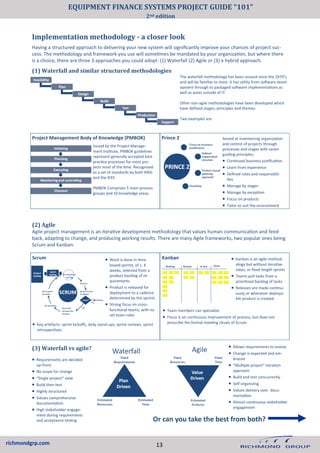 richmondgrp.com
Implementation methodology - a closer look
Having a structured approach to delivering your new system will significantly improve your chances of project suc-
cess. The methodology and framework you use will sometimes be mandated by your organization, but where there
is a choice, there are three 3 approaches you could adopt: (1) Waterfall (2) Agile or (3) a hybrid approach.
Project Management Body of Knowledge (PMBOK) Prince 2
Issued by the Project Manage-
ment Institute, PMBOK guidelines
represent generally accepted best
practice processes for most pro-
jects most of the time. Recognized
as a set of standards by both ANSI
and the IEEE.
PMBOK Comprises 5 main process
groups and 10 knowledge areas.
Aimed at maintaining organization
and control of projects through
processes and stages with seven
guiding principles:
• Continued business justification
• Learn from experience
• Defined roles and responsibili-
ties
• Manage by stages
• Manage by exception
• Focus on products
• Tailor to suit the environment
Scrum Kanban • Kanban is an agile method-
ology but without iterative
steps, or fixed length sprints
• Teams pull tasks from a
prioritized backlog of tasks
• Releases are made continu-
ously or whenever deploya-
ble product is created
(2) Agile
Agile project management is an iterative development methodology that values human communication and feed-
back, adapting to change, and producing working results. There are many Agile frameworks, two popular ones being
Scrum and Kanban:
• Work is done in time-
boxed sprints, of c. 4
weeks, selected from a
product backlog of re-
quirements
• Product is released for
deployment to a cadence
determined by the sprints
• Strong focus on cross-
functional teams, with no
set team roles
• Team members can specialize
• Focus is on continuous improvement of process, but does not
prescribe the formal meeting rituals of Scrum
(1) Waterfall and similar structured methodologies
The waterfall methodology has been around since the 1970’s
and will be familiar to most. It has utility from software devel-
opment through to packaged software implementations as
well as areas outside of IT.
Other non-agile methodologies have been developed which
have defined stages, principles and themes.
Two examples are:
• Key artefacts: sprint kickoffs, daily stand-ups, sprint reviews, sprint
retrospectives
• Requirements are decided
up-front
• No scope for change
• “Single project” view
• Build then test
• Highly structured
• Values comprehensive
documentation
• High stakeholder engage-
ment during requirements
and acceptance testing
• Allows requirements to evolve
• Change is expected and em-
braced
• “Multiple project” iteration
approach
• Build and test concurrently
• Self-organizing
• Values delivery over docu-
mentation
• Almost continuous stakeholder
engagement
(3) Waterfall vs agile?
Waterfall Agile
Or can you take the best from both?
13
EQUIPMENT FINANCE SYSTEMS PROJECT GUIDE “101”
2nd edition
 