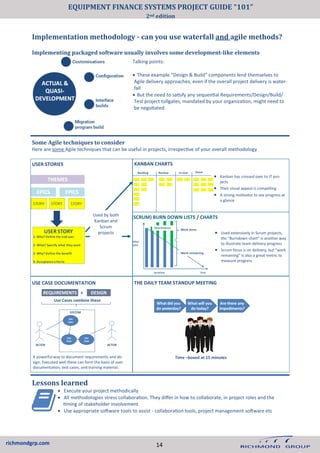 richmondgrp.com
Implementation methodology - can you use waterfall and agile methods?
Implementing packaged software usually involves some development-like elements
Talking points:
• These example “Design & Build” components lend themselves to
Agile delivery approaches, even if the overall project delivery is water-
fall
• But the need to satisfy any sequential Requirements/Design/Build/
Test project tollgates, mandated by your organization, might need to
be negotiated
Some Agile techniques to consider
Here are some Agile techniques that can be useful in projects, irrespective of your overall methodology
Used by both
Kanban and
Scrum
projects
USE CASE DOCUMENTATION
• Kanban has crossed over to IT pro-
jects
• Their visual appeal is compelling
• A strong motivator to see progress at
a glance
THE DAILY TEAM STANDUP MEETING
USER STORIES KANBAN CHARTS
A powerful way to document requirements and de-
sign. Executed well these can form the basis of user
documentation, test cases, and training material.
(SCRUM) BURN DOWN LISTS / CHARTS
• Used extensively in Scrum projects,
the “Burndown chart” is another way
to illustrate team delivery progress
• Scrum focus is on delivery, but “work
remaining” is also a great metric to
measure progress
Lessons learned
14
EQUIPMENT FINANCE SYSTEMS PROJECT GUIDE “101”
2nd edition
• Execute your project methodically
• All methodologies stress collaboration. They differ in how to collaborate, in project roles and the
timing of stakeholder involvement
• Use appropriate software tools to assist - collaboration tools, project management software etc
 