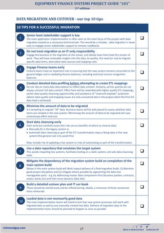 DATA MIGRATION AND CUTOVER - our top 10 tips
richmondgrp.com
10 TIPS FOR A SUCCESSFUL MIGRATION
Senior level stakeholder support is key
The main application implementation is often seen as the main focus of the project with data
migration treated as a necessary technical task. This would be a mistake - data migration is never
easy so engage senior stakeholder support to remove roadblocks
❑
Do not treat migration as an IT-only responsibility
Engage the business in the migration at the outset, and ideally have them lead this stream of
work. They will have invaluable insights into the data, its quality, the need (or not) to migrate
specific data items, alternative data sources and mapping rules
❑
Engage Finance teams early
Finance teams have an important role in ensuring that the new system remains reconciled to the
general ledger and in validating finance balances, including technical income recognition
balances
❑
Conduct detailed data profiling before attempting to create ETL mappings
Do not rely on meta data descriptions to reflect data content. Similarly, ad hoc queries do not
always uncover full data content. Effort here will be rewarded with higher quality ETL mappings,
earlier data quality cleansing opportunities and avoidance of “Load and explode” syndrome
(where data quality and mapping issues are only uncovered late in the project when the first full
data load is achieved)
❑
Minimize the amount of data to be migrated
It is tempting to migrate “all” data. Business teams will be well placed to assess whether data
items are needed in the new system. Minimising the amount of data to be migrated will save
unnecessary effort and cost
❑
Start data cleansing early
Start early but carefully assess the risks versus benefits of where to cleanse data:
• Manually fix in the legacy system vs
• Automate data cleansing as part of the ETL transformation step vs fixing data in the new
system (the general rule is to avoid this)
Risks include risk of updating a live system vs risks of automating as part of the transformation.
❑
Use a data repository that emulates the target system
This avoids impacting live systems, facilitates testing on a static system, and aids data cleansing
tasks
❑
Mitigate the dependency of the migration system build on completion of the
main system build
Delays in the main system build will likely impact delivery of a final migration build. (1) Maintain
good project disciplines and (2) mitigate where possible by segmenting the data into
manageable parts - e.g. by addressing master data components first (business parties, contracts,
assets, banks etc) and then more dynamic data later
❑
Build a detailed cutover plan and IT run book
These should be started early and be refined during, ideally, a minimum of three conversion
dress rehearsals
❑
Loaded data is not necessarily good data
The main implementation teams will need to test that new system processes will work with
migrated data as well as any manually created test data. Delivery of migration data to the
implementation team should be planned to happen as soon as possible
❑
1
2
3
4
5
6
7
8
9
10
17
EQUIPMENT FINANCE SYSTEMS PROJECT GUIDE “101”
2nd edition
 