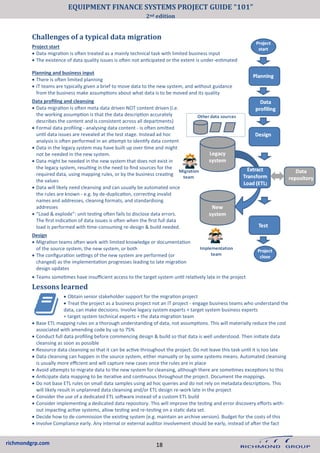 richmondgrp.com
Planning and business input
• There is often limited planning
• IT teams are typically given a brief to move data to the new system, and without guidance
from the business make assumptions about what data is to be moved and its quality
Data profiling and cleansing
• Data migration is often meta data driven NOT content driven (i.e.
the working assumption is that the data description accurately
describes the content and is consistent across all departments)
• Formal data profiling - analysing data content - is often omitted
until data issues are revealed at the test stage. Instead ad hoc
analysis is often performed in an attempt to identify data content
• Data in the legacy system may have built up over time and might
not be needed in the new system.
• Data might be needed in the new system that does not exist in
the legacy system, resulting in the need to find sources for the
required data, using mapping rules, or by the business creating
the values
• Data will likely need cleansing and can usually be automated once
the rules are known - e.g. by de-duplication, correcting invalid
names and addresses, cleaning formats, and standardising
addresses
• “Load & explode”: unit testing often fails to disclose data errors.
The first indication of data issues is often when the first full data
load is performed with time-consuming re-design & build needed.
Design
• Migration teams often work with limited knowledge or documentation
of the source system, the new system, or both
• The configuration settings of the new system are performed (or
changed) as the implementation progresses leading to late migration
design updates
Challenges of a typical data migration
Project start
• Data migration is often treated as a mainly technical task with limited business input
• The existence of data quality issues is often not anticipated or the extent is under-estimated
• Teams sometimes have insufficient access to the target system until relatively late in the project
Lessons learned
• Obtain senior stakeholder support for the migration project
• Treat the project as a business project not an IT project - engage business teams who understand the
data, can make decisions. Involve legacy system experts + target system business experts
+ target system technical experts + the data migration team
• Base ETL mapping rules on a thorough understanding of data, not assumptions. This will materially reduce the cost
associated with amending code by up to 75%
• Conduct full data profiling before commencing design & build so that data is well understood. Then initiate data
cleansing as soon as possible
• Resource data cleansing so that it can be active throughout the project. Do not leave this task until it is too late
• Data cleansing can happen in the source system, either manually or by some systems means. Automated cleansing
is usually more efficient and will capture new cases once the rules are in place
• Avoid attempts to migrate data to the new system for cleansing, although there are sometimes exceptions to this
• Anticipate data mapping to be iterative and continuous throughout the project. Document the mappings.
• Do not base ETL rules on small data samples using ad hoc queries and do not rely on metadata descriptions. This
will likely result in unplanned data cleansing and/or ETL design re-work late in the project
• Consider the use of a dedicated ETL software instead of a custom ETL build
• Consider implementing a dedicated data repository. This will improve the testing and error discovery efforts with-
out impacting active systems, allow testing and re-testing on a static data set.
• Decide how to de-commission the existing system (e.g. maintain an archive version). Budget for the costs of this
• Involve Compliance early. Any internal or external auditor involvement should be early, instead of after the fact
18
EQUIPMENT FINANCE SYSTEMS PROJECT GUIDE “101”
2nd edition
 