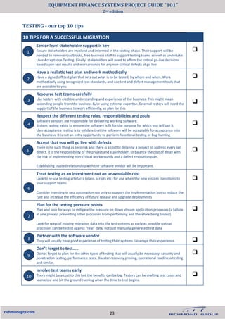 TESTING - our top 10 tips
richmondgrp.com
10 TIPS FOR A SUCCESSFUL MIGRATION
Senior level stakeholder support is key
Ensure stakeholders are involved and informed in the testing phase. Their support will be
needed to remove roadblocks, free business staff to support testing teams as well as undertake
User Acceptance Testing. Finally, stakeholders will need to affirm the critical go-live decisions
based upon test results and workarounds for any non-critical defects at go live
❑
Have a realistic test plan and work methodically
Have a signed off test plan that sets out what is to be tested, by whom and when. Work
methodically using recognised test standards, and use test and defect management tools that
are available to you
❑
Resource test teams carefully
Use testers with credible understanding and experience of the business. This might mean
seconding people from the business &/or using external expertise. External testers will need the
support of the business to work efficiently, so plan for this
❑
Respect the different testing roles, responsibilities and goals
Software vendors are responsible for delivering working software.
System testing exists to ensure the software is fit for the purpose for which you will use it.
User acceptance testing is to validate that the software will be acceptable for acceptance into
the business. It is not an extra opportunity to perform functional testing or bug hunting
❑
Accept that you will go live with defects
There is no such thing as zero risk and there is a cost to delaying a project to address every last
defect. It is the responsibility of the project and stakeholders to balance the cost of delay with
the risk of implementing non-critical workarounds and a defect resolution plan.
Establishing trusted relationship with the software vendor will be important.
❑
Treat testing as an investment not an unavoidable cost
Look to re-use testing artefacts (plans, scripts etc) for use when the new system transitions to
your support teams.
Consider investing in test automation not only to support the implementation but to reduce the
cost and increase the efficiency of future release and upgrade deployments
❑
Plan for the testing pressure points
Plan and look for ways to mitigate the pressure on down stream application processes (a failure
in one process preventing other processes from performing and therefore being tested).
Look for ways of moving migration data into the test systems as early as possible so that
processes can be tested against “real” data, not just manually generated test data
❑
Partner with the software vendor
They will usually have good experience of testing their systems. Leverage their experience. ❑
Don’t forget to test…..
Do not forget to plan for the other types of testing that will usually be necessary: security and
penetration testing, performance tests, disaster recovery proving, operational readiness testing
and similar.
❑
Involve test teams early
There might be a cost to this but the benefits can be big. Testers can be drafting test cases and
scenarios and hit the ground running when the time to test begins.
❑
1
2
3
4
5
6
7
8
9
10
23
EQUIPMENT FINANCE SYSTEMS PROJECT GUIDE “101”
2nd edition
 
