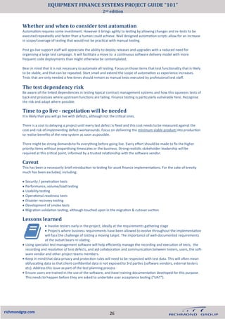 • Involve testers early in the project, ideally at the requirements gathering stage
• Projects where business requirements have been allowed to evolve throughout the implementation
will face the challenge of testing a moving target. The importance of well-documented requirements
at the outset bears re-stating.
• Using specialist test management software will help efficiently manage the recording and execution of tests, the
recording and resolution of test defects, and aid collaboration and communication between testers, users, the soft-
ware vendor and other project teams members.
• Keep in mind that data privacy and protection rules will need to be respected with test data. This will often mean
obfuscating data so that client confidential data is not exposed to 3rd parties (software vendors, external testers
etc). Address this issue as part of the test planning process
• Ensure users are trained in the use of the software, and have training documentation developed for this purpose.
This needs to happen before they are asked to undertake user acceptance testing (“UAT”).
richmondgrp.com
The test dependency risk
Be aware of the linked dependencies in testing typical contract management systems and how this squeezes tests of
back end processes where upstream functions are failing. Finance testing is particularly vulnerable here. Recognise
the risk and adapt where possible.
Time to go live - negotiation will be needed
It is likely that you will go live with defects, although not the critical ones.
There is a cost to delaying a project until every last defect is fixed and this cost needs to be measured against the
cost and risk of implementing defect workarounds. Focus on delivering the minimum viable product into production
to realise benefits of the new system as soon as possible.
There might be strong demands to fix everything before going live. Every effort should be made to fix the higher
priority items without jeopardising timescales or the business. Strong realistic stakeholder leadership will be
required at this critical point, informed by a trusted relationship with the software vendor.
Caveat
This has been a necessarily brief introduction to testing for asset finance implementations. For the sake of brevity
much has been excluded, including:
• Security / penetration tests
• Performance, volume/load testing
• Usability testing
• Operational readiness tests
• Disaster recovery testing
• Development of smoke tests
• Migration validation testing, although touched upon in the migration & cutover section
Lessons learned
Whether and when to consider test automation
Automation requires some investment. However it brings agility to testing by allowing changes and re-tests to be
executed repeatedly and faster than a human could achieve. Well designed automation scripts allow for an increase
in scope/coverage of testing that would not be practical with manual testing.
Post go-live support staff will appreciate the ability to deploy releases and upgrades with a reduced need for
organising a large test campaign. It will facilitate a move to a continuous software delivery model with more
frequent code deployments than might otherwise be contemplated.
Bear in mind that it is not necessary to automate all testing. Focus on those items that test functionality that is likely
to be stable, and that can be repeated. Start small and extend the scope of automation as experience increases.
Tests that are only needed a few times should remain as manual tests executed by professional test staff.
26
EQUIPMENT FINANCE SYSTEMS PROJECT GUIDE “101”
2nd edition
 