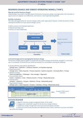 BUSINESS CHANGE AND TARGET OPERATING MODEL (“TOM”)
richmondgrp.com
Why the need for business change?
Implementing a new system invariably impacts the business’s processes, people, and organisation, but it provides an
opportunity to re-engineer out inefficiencies, and move to a new Target Operating Model.
Benefits realisation
The need, and opportunities for, business change is often under-appreciated. However, it holds the promise of fully
realising the benefits of a major systems change, such as:
• Better customer and employee experience
• Reduced operating costs
• Re-focus on value-added tasks
A structured approach to managing the business change
The business change needs to happen in parallel with the systems change and should be managed in a structured
way. As an example. Richmond Group’s preferred method is to use templates covering the following:
• Change definition and audience identification
[Change name -> Definition -> Audience impacted -> # of people impacted]
• Impact assessment
[Change name -> Roles impacted -> Process impacted -> Systems impacted -> Perceived effect -> Timing]
• Adoption strategy
[Goals and objectives -> Challenges -> Key messages -> Approach]
• Communication tactics
[Tactics -> Audience -> Goal -> Delivery channel -> Timing -> Responsible party]
• Training tactics
[Initiative -> Audience -> Purpose -> Method-> Timing -> Responsible party]
• Organisational changes
[Change name -> Team impacted -> Purpose -> Activities-> Timing -> Responsible party]
Lessons learned
• Appoint a business change management leader at the outset
• Engage senior stakeholder support for the business change initiatives
• Update the change management control documents/templates and then:
• Liaise and communicate promptly with affected business teams, hold them to account and obtain
sign-off for the changes
Example TOM control
summary
28
EQUIPMENT FINANCE SYSTEMS PROJECT GUIDE “101”
2nd edition
 