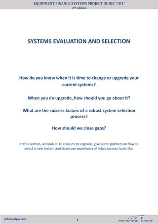 SYSTEMS EVALUATION AND SELECTION
richmondgrp.com
How do you know when it is time to change or upgrade your
current systems?
When you do upgrade, how should you go about it?
What are the success factors of a robust system selection
process?
How should we close gaps?
In this section, we look at 10 reasons to upgrade, give some pointers on how to
select a new system and share our experience of what success looks like.
3
EQUIPMENT FINANCE SYSTEMS PROJECT GUIDE “101”
2nd edition
 