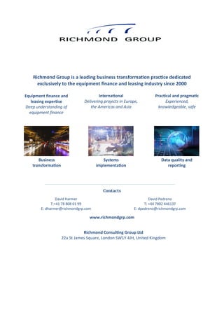 Contacts
www.richmondgrp.com
Richmond Group is a leading business transformation practice dedicated
exclusively to the equipment finance and leasing industry since 2000
Equipment finance and
leasing expertise
Deep understanding of
equipment finance
International
Delivering projects in Europe,
the Americas and Asia
Practical and pragmatic
Experienced,
knowledgeable, safe
David Pedreno
T: +44 7802 446137
E: dpedreno@richmondgrp.com
David Harmer
T:+41 78 808 01 99
E: dharmer@richmondgrp.com
Business
transformation
Systems
implementation
Data quality and
reporting
Richmond Consulting Group Ltd
22a St James Square, London SW1Y 4JH, United Kingdom
 