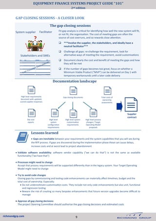 richmondgrp.com
GAP CLOSING SESSIONS - A CLOSER LOOK
Lessons learned
• Gaps are inevitable between your requirements and the system capabilities that you will see during
the RFP process. If gaps are discovered during the implementation phase these can cause delays,
increase costs and at worst lead to project abandonment
• Validate software availability: software vendor capability ("we can do that") is not the same as available
functionality ("we have that")
• Processes might need to change
Accept that process requirements will be supported differently than in the legacy system. Your Target Operating
Model might need to change
• Try to avoid code changes
Closing gaps by commissioning and testing code enhancements can materially affect timelines, budget and the
total cost of ownership. Especially:
• Do not underestimate customisation costs. They include not only code enhancements but also unit, functional
and regression testing
• Beware the risk of creating so many bespoke enhancements that future version upgrades become difficult to
manage
• Approve all gap closing decisions
The project Steering Committee should authorise the gap closing decisions and estimated costs
Fit-gap analysis is critical for identifying how well the new system will fit,
or not fit, the organisation. The cost of meeting gaps are often the
source of cost overruns, and so rewards close attention.
❑ ***Involve the supplier, the stakeholders, and ideally have a
neutral facilitator***
❑ Challenge all gaps: re-challenge the requirement, look for
alternative ways of meeting the requirement, avoid customisations
❑ Document clearly the cost and benefit of meeting the gaps and how
they will be met
❑ If the number of gaps becomes too great, focus on whether a
Minimum Viable Product ("MVP") can be delivered on Day 1 with
temporary workarounds until a later code delivery
Facilitator
Stakeholders and SMEs
System supplier
Documentation landscape
High level requirements
document with updated,
scored supplier responses
High level
system
configuration
requirements
High level system
customisation
requirements
Site visit
reports
Gap closing documents
High level process
changes / Target
Operating Model
proposals
The gap closing sessions
Total costs of
ownership
assessments
Supplier
contract
9
EQUIPMENT FINANCE SYSTEMS PROJECT GUIDE “101”
2nd edition
 