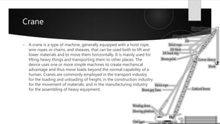Crane
 A crane is a type of machine, generally equipped with a hoist rope,
wire ropes or chains, and sheaves, that can be used both to lift and
lower materials and to move them horizontally. It is mainly used for
lifting heavy things and transporting them to other places. The
device uses one or more simple machines to create mechanical
advantage and thus move loads beyond the normal capability of a
human. Cranes are commonly employed in the transport industry
for the loading and unloading of freight, in the construction industry
for the movement of materials, and in the manufacturing industry
for the assembling of heavy equipment.
 