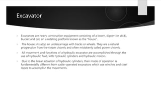 Excavator
 Excavators are heavy construction equipment consisting of a boom, dipper (or stick),
bucket and cab on a rotating platform known as the "house“.
 The house sits atop an undercarriage with tracks or wheels. They are a natural
progression from the steam shovels and often mistakenly called power shovels.
 All movement and functions of a hydraulic excavator are accomplished through the
use of hydraulic fluid, with hydraulic cylinders and hydraulic motors.
 Due to the linear actuation of hydraulic cylinders, their mode of operation is
fundamentally different from cable-operated excavators which use winches and steel
ropes to accomplish the movements.
 