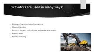 Excavators are used in many ways:
1. Digging of trenches, holes, foundations
2. Material handling
3. Brush cutting with hydraulic saw and mower attachments
4. Forestry work
5. Forestry mulching
 
