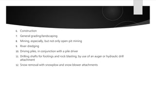 6. Construction
7. General grading/landscaping
8. Mining, especially, but not only open-pit mining
9. River dredging
10. Driving piles, in conjunction with a pile driver
11. Drilling shafts for footings and rock blasting, by use of an auger or hydraulic drill
attachment
12. Snow removal with snowplow and snow blower attachments
 
