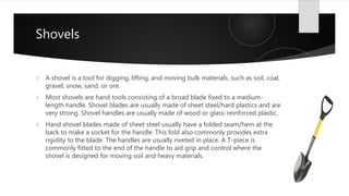 Shovels
 A shovel is a tool for digging, lifting, and moving bulk materials, such as soil, coal,
gravel, snow, sand, or ore.
 Most shovels are hand tools consisting of a broad blade fixed to a medium-
length handle. Shovel blades are usually made of sheet steel/hard plastics and are
very strong. Shovel handles are usually made of wood or glass-reinforced plastic.
 Hand shovel blades made of sheet steel usually have a folded seam/hem at the
back to make a socket for the handle. This fold also commonly provides extra
rigidity to the blade. The handles are usually riveted in place. A T-piece is
commonly fitted to the end of the handle to aid grip and control where the
shovel is designed for moving soil and heavy materials.
 