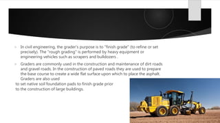  In civil engineering, the grader's purpose is to "finish grade" (to refine or set
precisely). The "rough grading" is performed by heavy equipment or
engineering vehicles such as scrapers and bulldozers .
 Graders are commonly used in the construction and maintenance of dirt roads
and gravel roads. In the construction of paved roads they are used to prepare
the base course to create a wide flat surface upon which to place the asphalt.
Graders are also used
to set native soil foundation pads to finish grade prior
to the construction of large buildings.
 